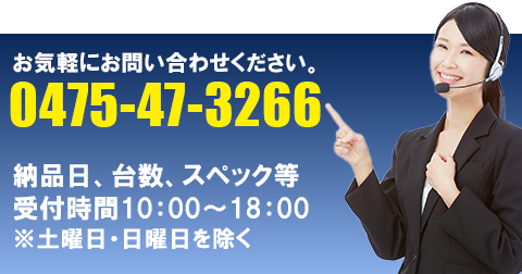 お気軽にお問い合わせください 0475-47-3266 納品日、台数、スペック等 受付時間10:00〜18:00 ※土曜日・日曜日を除く